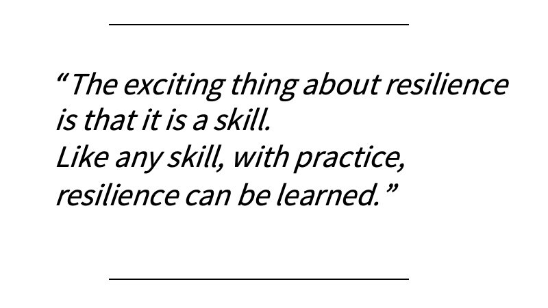 resilience3 The exciting thing about resilience is that it is a skill. Like any skill, with practice, resilience can be learned.